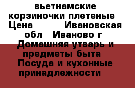 вьетнамские корзиночки плетеные › Цена ­ 250 - Ивановская обл., Иваново г. Домашняя утварь и предметы быта » Посуда и кухонные принадлежности   